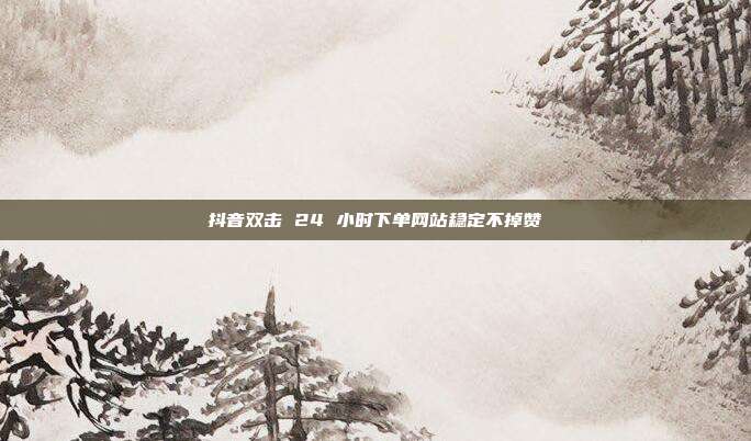 抖音双击 24 小时下单网站稳定不掉赞
