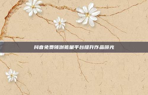 抖音免费领浏览量平台提升作品曝光