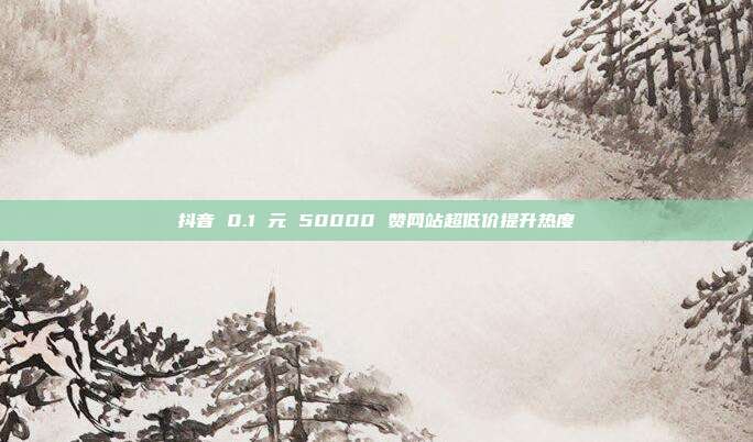 抖音 0.1 元 50000 赞网站超低价提升热度