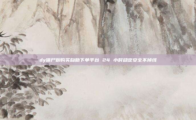 dy僵尸粉购买自助下单平台 24 小时稳定安全不掉线