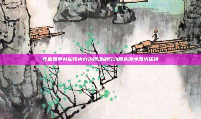 互联网平台加强内容治理清朗行动营造健康网络环境