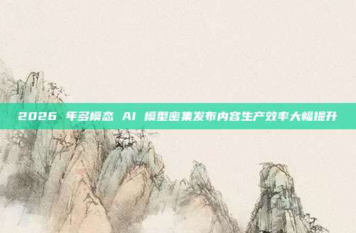 2026 年多模态 AI 模型密集发布内容生产效率大幅提升