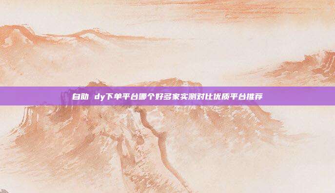 自助 dy下单平台哪个好多家实测对比优质平台推荐