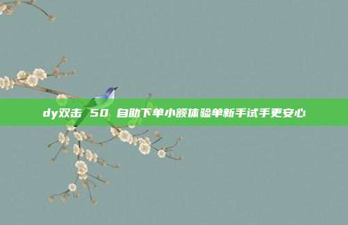 dy双击 50 自助下单小额体验单新手试手更安心