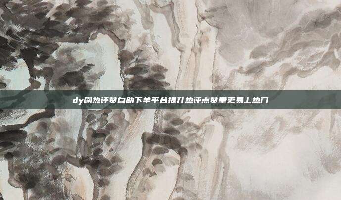 dy刷热评赞自助下单平台提升热评点赞量更易上热门