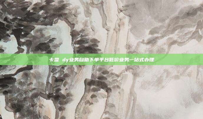 卡盟 dy业务自助下单平台低价业务一站式办理