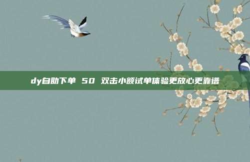 dy自助下单 50 双击小额试单体验更放心更靠谱
