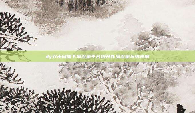 dy双击自助下单流量平台提升作品流量与曝光度
