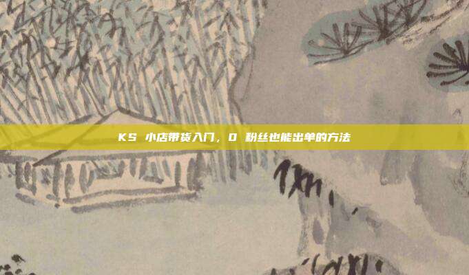 KS 小店带货入门，0 粉丝也能出单的方法
