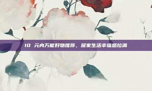 10 元内万能好物推荐，居家生活幸福感拉满