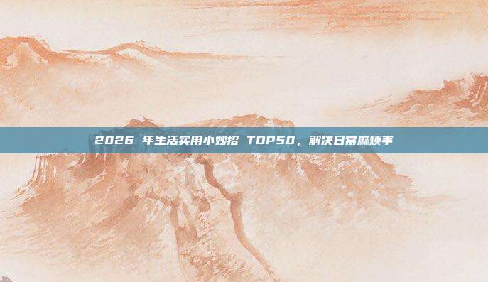 2026 年生活实用小妙招 TOP50，解决日常麻烦事