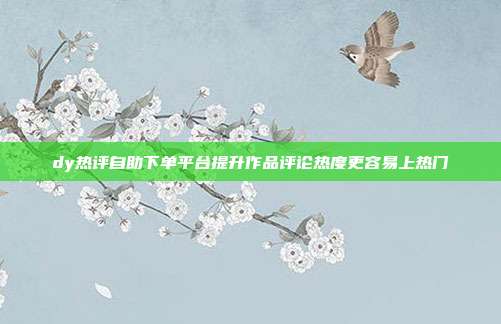 dy热评自助下单平台提升作品评论热度更容易上热门
