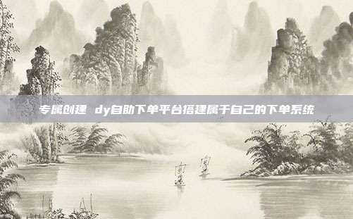 专属创建 dy自助下单平台搭建属于自己的下单系统