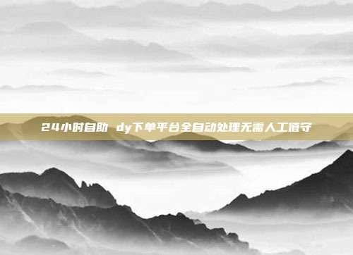 24小时自助 dy下单平台全自动处理无需人工值守