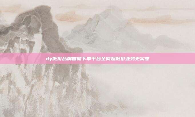 dy低价品牌自助下单平台全网超低价业务更实惠