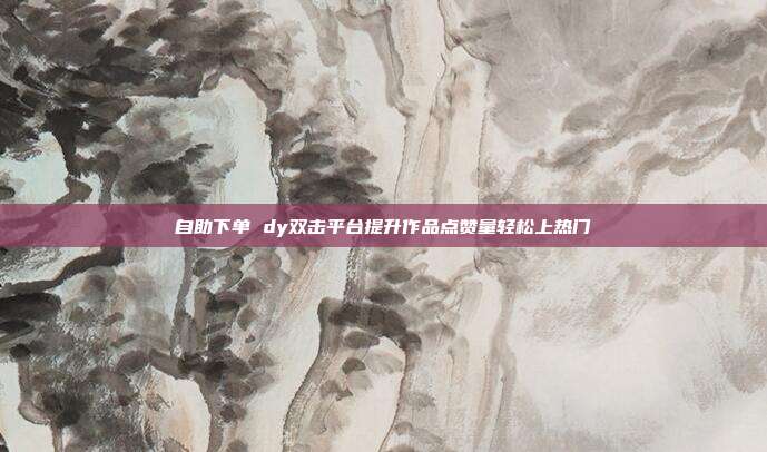 自助下单 dy双击平台提升作品点赞量轻松上热门