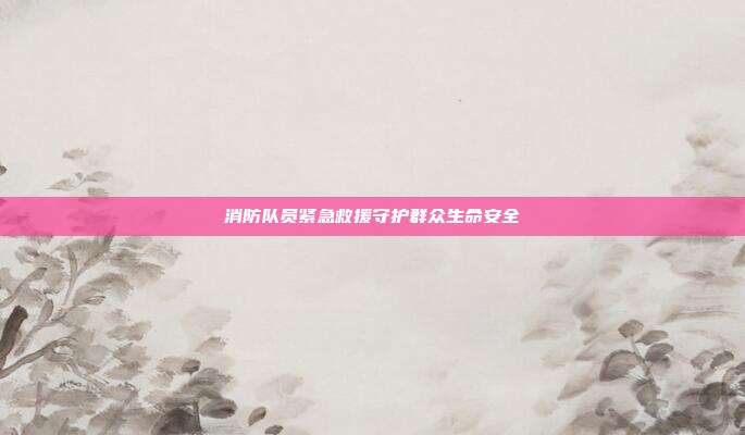 消防队员紧急救援守护群众生命安全