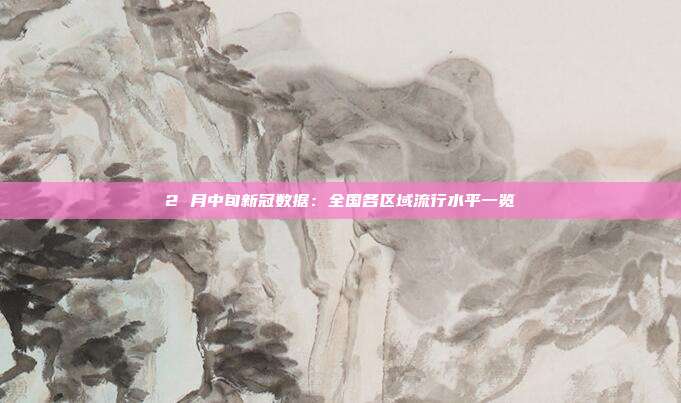 2 月中旬新冠数据：全国各区域流行水平一览