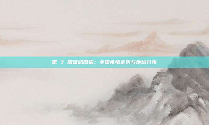 第 7 周流感周报：全国疫情走势与地域分布