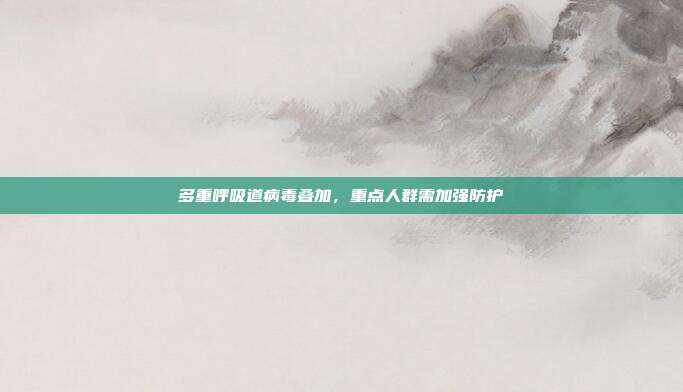 多重呼吸道病毒叠加，重点人群需加强防护