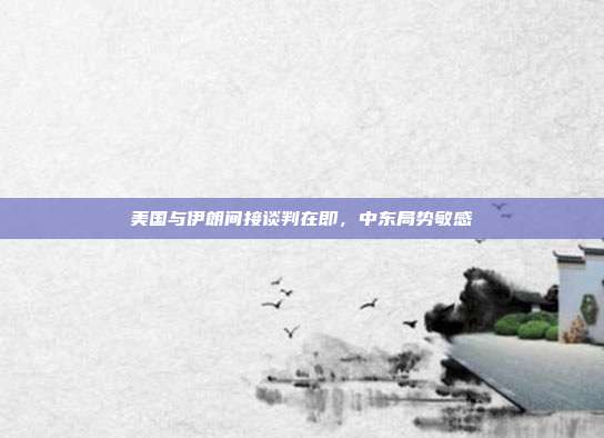 美国与伊朗间接谈判在即，中东局势敏感