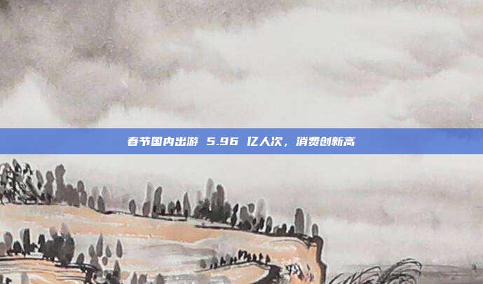 春节国内出游 5.96 亿人次,消费创新高