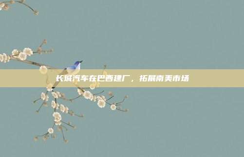 长城汽车在巴西建厂,拓展南美市场