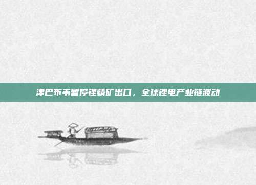 津巴布韦暂停锂精矿出口,全球锂电产业链波动