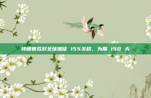 特朗普拟对全球加征 15%关税,为期 150 天