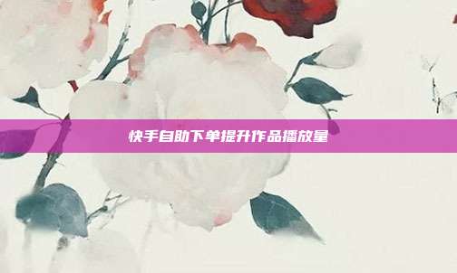 快手自助下单提升作品播放量