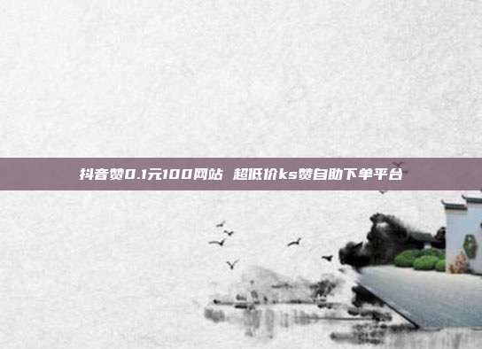 抖音赞0.1元100网站 超低价ks赞自助下单平台