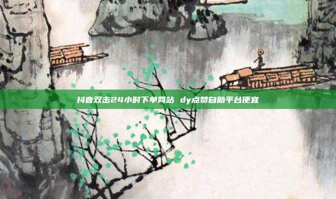 抖音双击24小时下单网站 dy点赞自助平台便宜