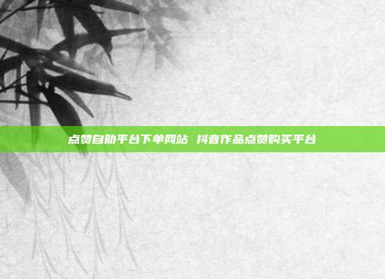 点赞自助平台下单网站 抖音作品点赞购买平台