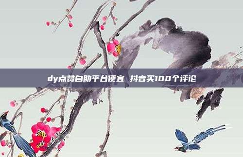dy点赞自助平台便宜 抖音买100个评论