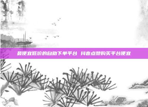 最便宜低价的自助下单平台 抖音点赞购买平台便宜