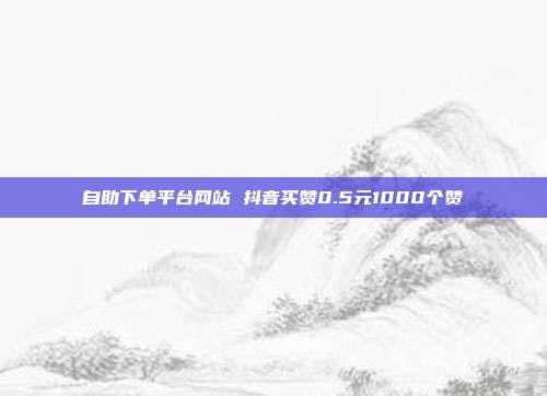 自助下单平台网站 抖音买赞0.5元1000个赞