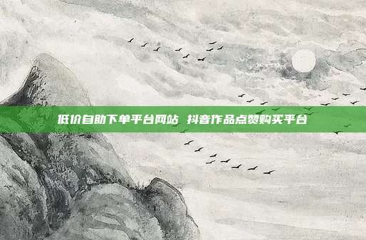 低价自助下单平台网站 抖音作品点赞购买平台