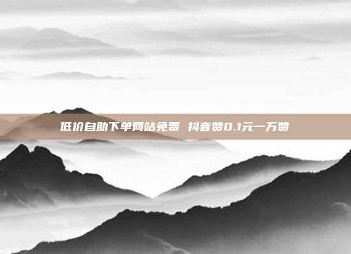 低价自助下单网站免费 抖音赞0.1元一万赞