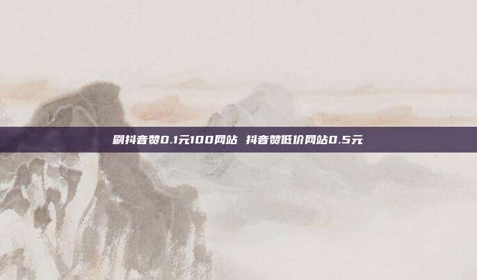 刷抖音赞0.1元100网站 抖音赞低价网站0.5元
