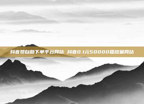 抖音赞自助下单平台网站 抖音0.1元50000播放量网站