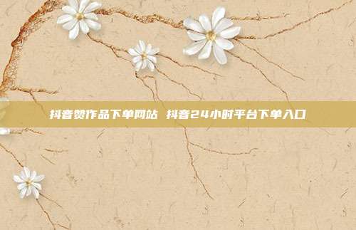 抖音赞作品下单网站 抖音24小时平台下单入口