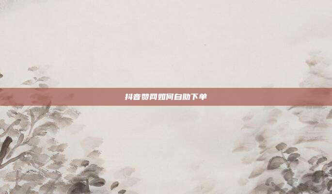 抖音赞网如何自助下单
