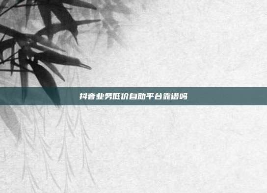 抖音业务低价自助平台靠谱吗