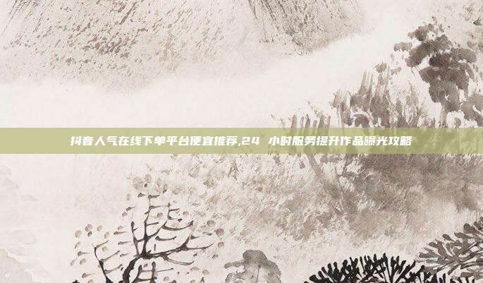 抖音人气在线下单平台便宜推荐,24 小时服务提升作品曝光攻略