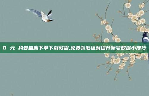 0 元 抖音自助下单下载教程,免费领取福利提升账号数据小技巧
