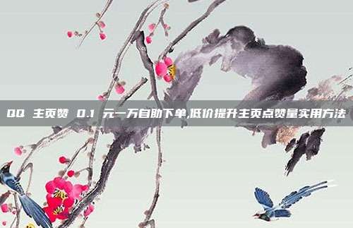 QQ 主页赞 0.1 元一万自助下单,低价提升主页点赞量实用方法