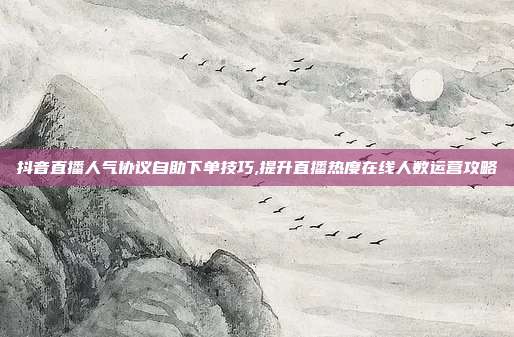 抖音直播人气协议自助下单技巧,提升直播热度在线人数运营攻略
