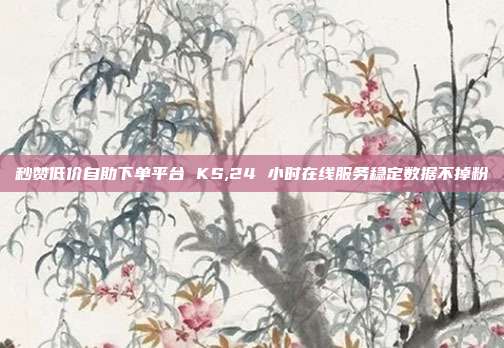 秒赞低价自助下单平台 KS,24 小时在线服务稳定数据不掉粉