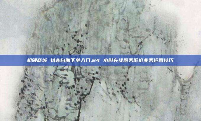 机领商城 抖音自助下单入口,24 小时在线服务低价业务运营技巧