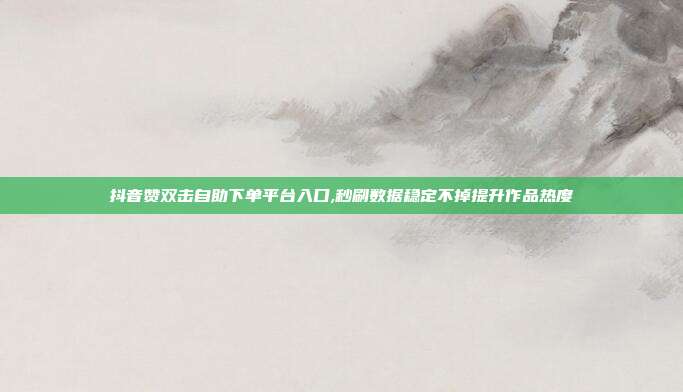 抖音赞双击自助下单平台入口,秒刷数据稳定不掉提升作品热度